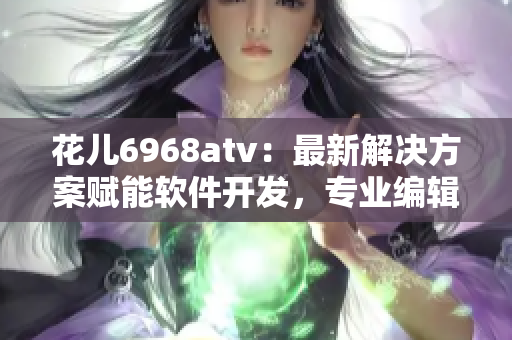 花儿6968atv：最新解决方案赋能软件开发，专业编辑推荐