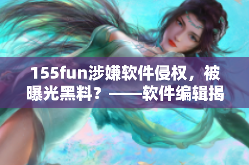 155fun涉嫌软件侵权，被曝光黑料？——软件编辑揭露事件真相