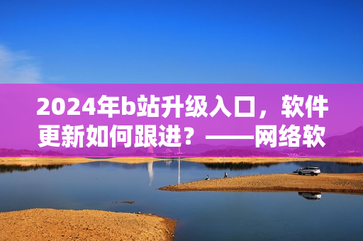 2024年b站升级入口，软件更新如何跟进？——网络软件编辑解析