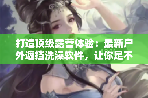 打造顶级露营体验：最新户外遮挡洗澡软件，让你足不出户感受大自然的清凉与舒适