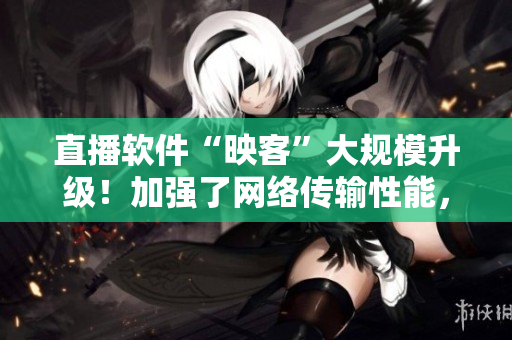直播软件“映客”大规模升级！加强了网络传输性能，优化了用户体验！