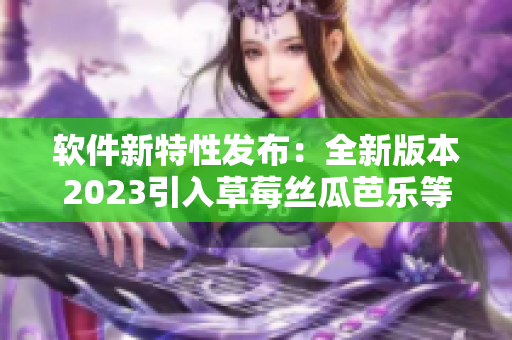 软件新特性发布：全新版本2023引入草莓丝瓜芭乐等功能