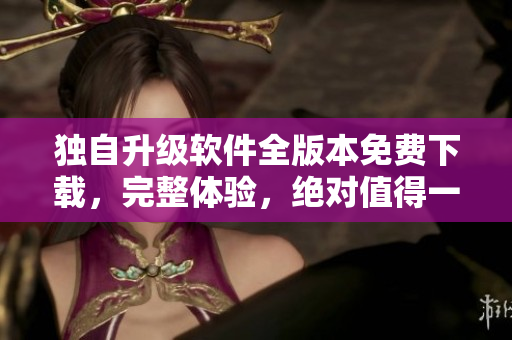 独自升级软件全版本免费下载，完整体验，绝对值得一试