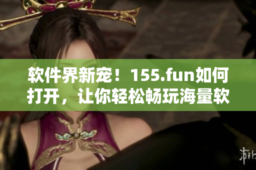 软件界新宠！155.fun如何打开，让你轻松畅玩海量软件