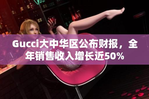 Gucci大中华区公布财报，全年销售收入增长近50%