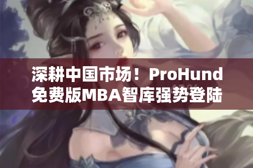 深耕中国市场！ProHund免费版MBA智库强势登陆，助力职场人提升管理智慧