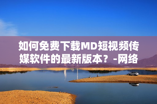 如何免费下载MD短视频传媒软件的最新版本？-网络软件编辑精选
