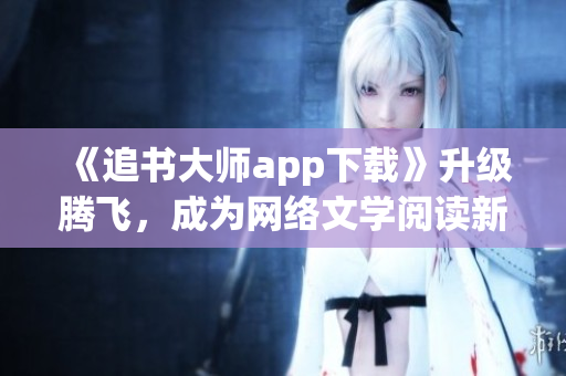 《追书大师app下载》升级腾飞，成为网络文学阅读新宠！
