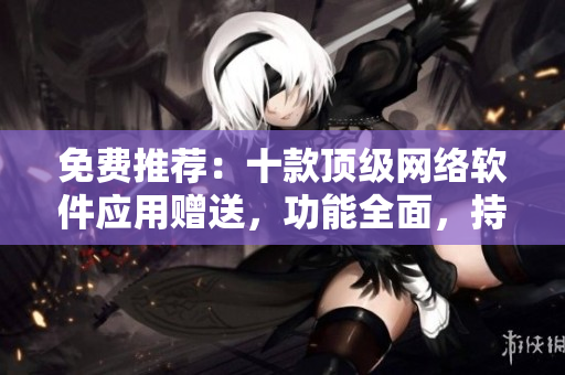 免费推荐：十款顶级网络软件应用赠送，功能全面，持续更新