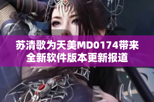 苏清歌为天美MD0174带来全新软件版本更新报道