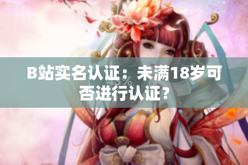 B站实名认证：未满18岁可否进行认证？