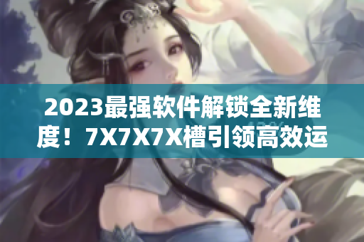2023最强软件解锁全新维度！7X7X7X槽引领高效运行新趋势！