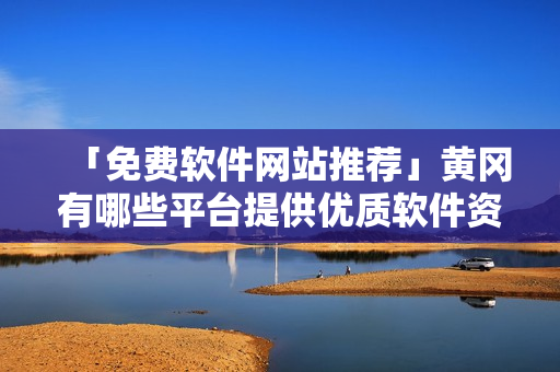 「免费软件网站推荐」黄冈有哪些平台提供优质软件资源？