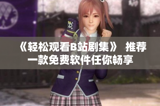 《轻松观看B站剧集》  推荐一款免费软件任你畅享