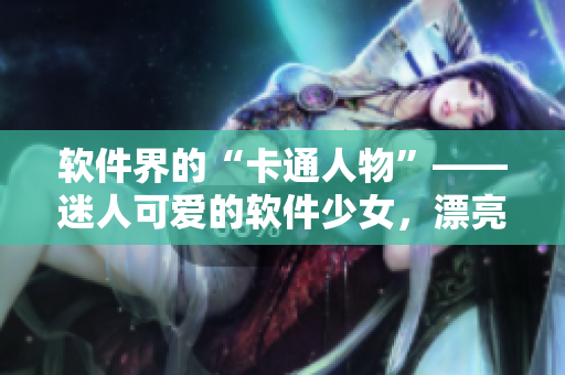 软件界的“卡通人物”——迷人可爱的软件少女，漂亮又实用，你喜欢吗？