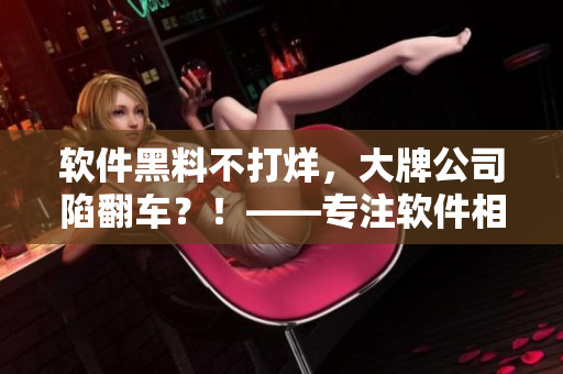 软件黑料不打烊，大牌公司陷翻车？！——专注软件相关文章的编辑吐露内幕