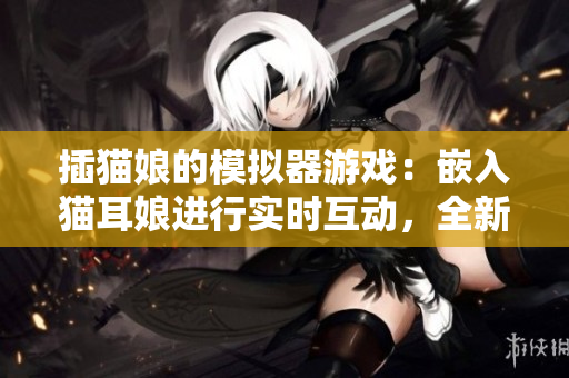插猫娘的模拟器游戏：嵌入猫耳娘进行实时互动，全新软件模拟体验