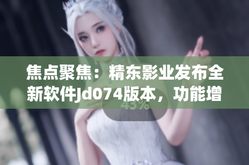 焦点聚焦：精东影业发布全新软件Jd074版本，功能增强、体验升级