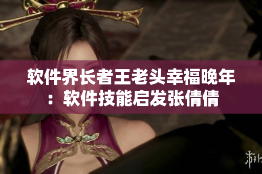 软件界长者王老头幸福晚年：软件技能启发张倩倩