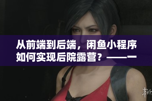 从前端到后端，闲鱼小程序如何实现后院露营？——一位程序员的分享