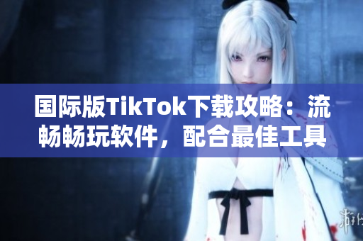 国际版TikTok下载攻略：流畅畅玩软件，配合最佳工具体验更佳！