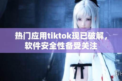 热门应用tiktok现已破解，软件安全性备受关注