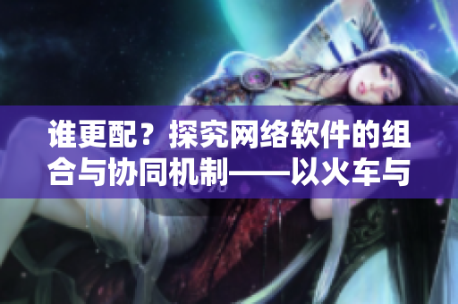 谁更配？探究网络软件的组合与协同机制——以火车与后妈妈为例