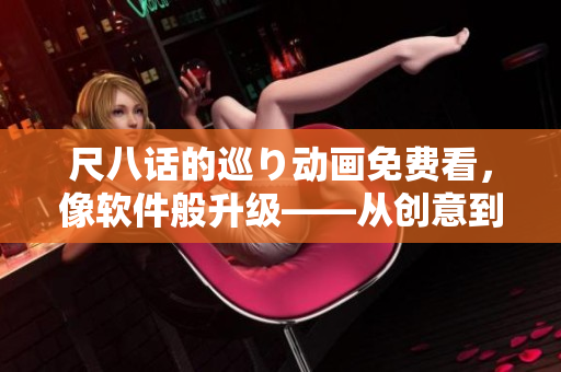 尺八话的巡り动画免费看，像软件般升级——从创意到技术的交互创新之路