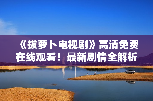 《拔萝卜电视剧》高清免费在线观看！最新剧情全解析！