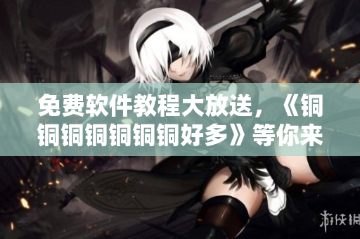 免费软件教程大放送，《铜铜铜铜铜铜铜好多》等你来观看