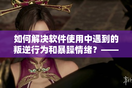 如何解决软件使用中遇到的叛逆行为和暴躁情绪？——经验分享