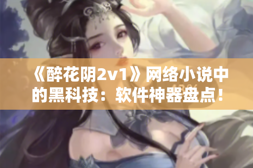 《醉花阴2v1》网络小说中的黑科技：软件神器盘点！
