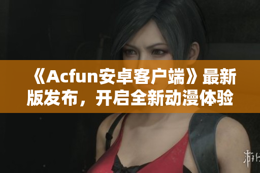 《Acfun安卓客户端》最新版发布，开启全新动漫体验！