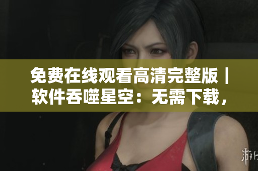 免费在线观看高清完整版｜软件吞噬星空：无需下载，轻松畅享数码世界