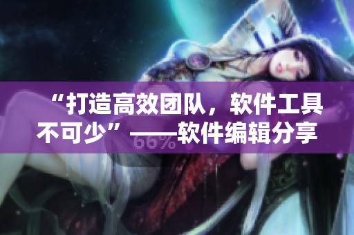 “打造高效团队，软件工具不可少”——软件编辑分享工具使用心得