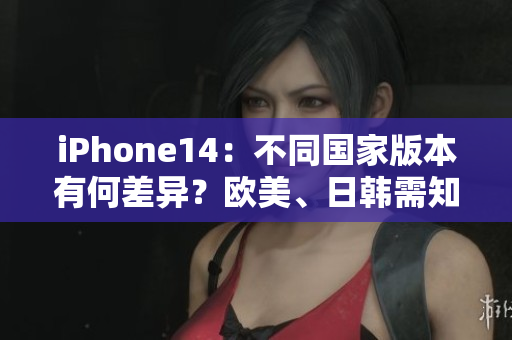iPhone14：不同国家版本有何差异？欧美、日韩需知！