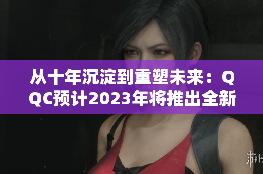 从十年沉淀到重塑未来：QQC预计2023年将推出全新iOS版本