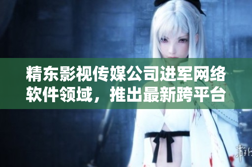 精东影视传媒公司进军网络软件领域，推出最新跨平台软件产品