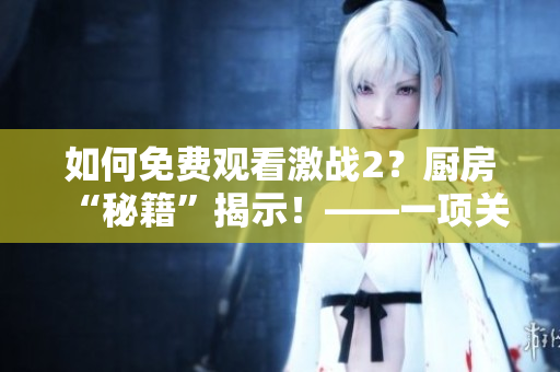 如何免费观看激战2？厨房“秘籍”揭示！——一项关于软件的技巧分享
