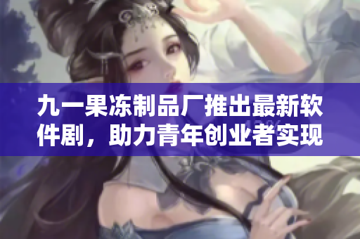 九一果冻制品厂推出最新软件剧，助力青年创业者实现梦想