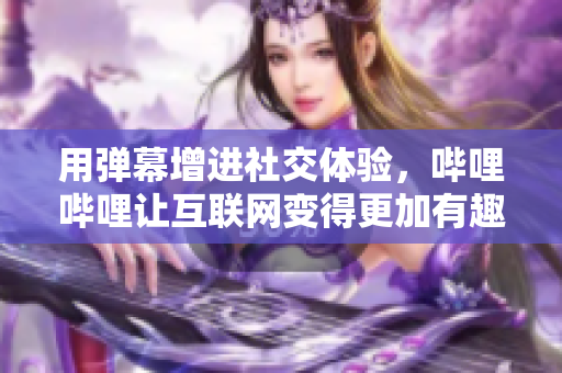 用弹幕增进社交体验，哔哩哔哩让互联网变得更加有趣