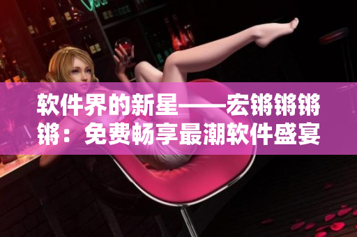 软件界的新星——宏锵锵锵锵：免费畅享最潮软件盛宴