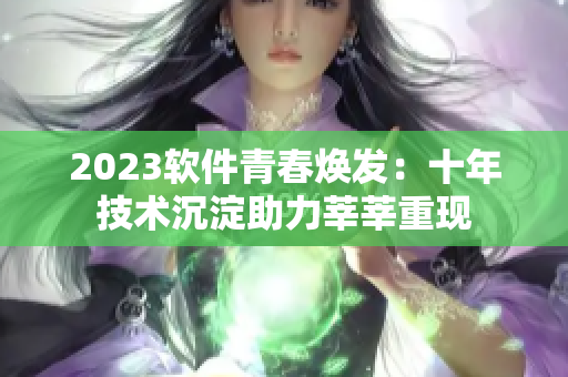 2023软件青春焕发：十年技术沉淀助力莘莘重现