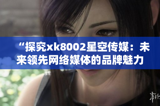 “探究xk8002星空传媒：未来领先网络媒体的品牌魅力”