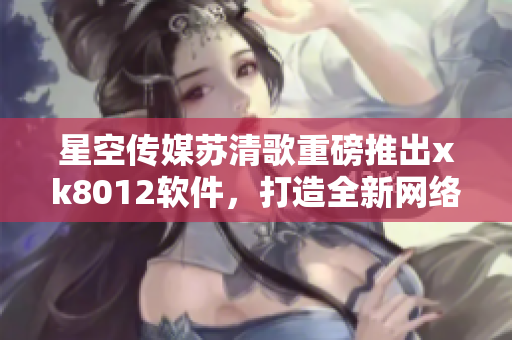 星空传媒苏清歌重磅推出xk8012软件，打造全新网络体验