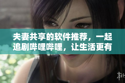 夫妻共享的软件推荐，一起追剧哔哩哔哩，让生活更有趣。