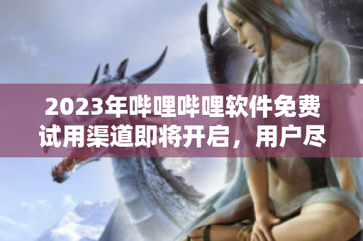 2023年哔哩哔哩软件免费试用渠道即将开启，用户尽享畅玩新体验