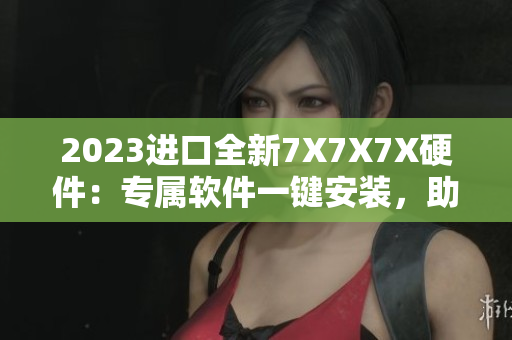2023进口全新7X7X7X硬件：专属软件一键安装，助力高效工作！