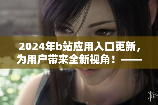2024年b站应用入口更新，为用户带来全新视角！——软件更新资讯