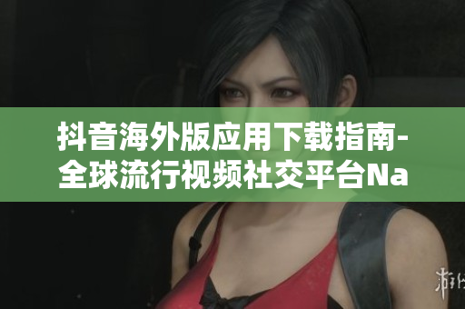 抖音海外版应用下载指南-全球流行视频社交平台Nav下载攻略